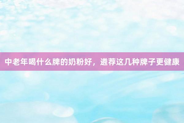 中老年喝什么牌的奶粉好，遴荐这几种牌子更健康