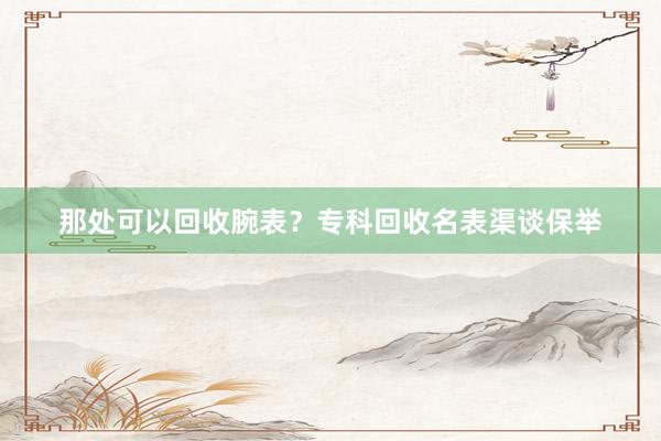 那处可以回收腕表？专科回收名表渠谈保举